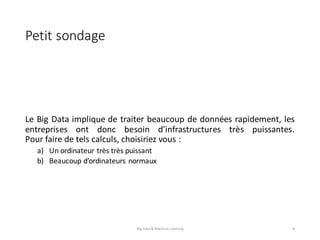 Petit	sondage
Le Big Data implique de traiter beaucoup de données rapidement, les
entreprises ont donc besoin d’infrastructures très puissantes.
Pour faire de tels calculs, choisiriez vous :
a) Un ordinateur très très puissant
b) Beaucoup d’ordinateurs normaux
Big	Data	&	Machine	Learning 8
 