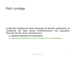 Petit	sondage
Le Big Data implique de traiter beaucoup de données rapidement, les
entreprises ont donc besoin d’infrastructures très puissantes.
Pour faire de tels calculs, choisiriez vous :
a) Quelques ordinateurs très très puissants
b) Beaucoup d’ordinateurs normaux à Algorithme « Map Reduce »
Big	Data	&	Machine	Learning 9
 