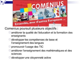 Comenius poursuit plusieurs objectifs :  améliorer la qualité de l’éducation et la formation des enseignants développer les compétences de base et l’enseignement des langues promouvoir l’usage des TIC améliorer l’enseignement des mathématiques et des sciences développer une citoyenneté active 