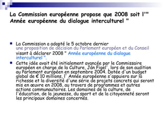 La Commission européenne propose que 2008 soit l'" Année européenne du dialogue interculturel " La Commission a adopté le 5 octobre dernier  une proposition de décision du Parlement européen et du Conseil  visant à déclarer 2008 "  Année européenne du dialogue interculturel ". Cette idée avait été initialement avancée par le Commissaire européen en charge de la Culture, Ján Figel', lors de son audition au Parlement européen en septembre 2004. Dotée d'un budget global de € 10 millions, l' Année européenne s'appuiera sur la richesse et la diversité d'une série de projets concrets qui seront mis en œuvre en 2008, au travers de programmes et autres actions communautaires. Les domaines de la culture, de l'éducation, de la jeunesse, du sport et de la citoyenneté seront les principaux domaines concernés.  