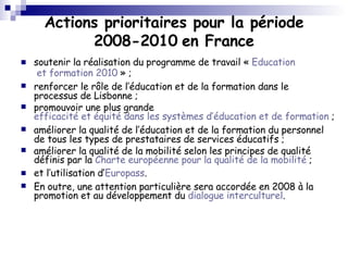 Actions prioritaires pour la période 2008-2010   en France soutenir la réalisation du programme de travail «  Education  et formation 2010  » ;  renforcer le rôle de l’éducation et de la formation dans le processus de Lisbonne ;  promouvoir une plus grande  efficacité et équité dans les systèmes d’éducation et de formation  ; améliorer la qualité de l’éducation et de la formation du personnel de tous les types de prestataires de services éducatifs ; améliorer la qualité de la mobilité selon les principes de qualité définis par la  Charte européenne pour la qualité de la mobilité  ;  et l’utilisation d’ Europass .  En outre, une attention particulière sera accordée en 2008 à la promotion et au développement du  dialogue interculturel . 