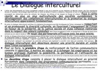 Le Dialogue interculturel L’effet des élargissements de l’Union européenne combiné à ceux de la mobilité accrue résultant du Marché Unique, des flux migratoires anciens et nouveaux, des échanges importants avec le reste du monde à travers le commerce, l’éducation, le loisir et la globalisation en général, accroissent les interactions entre les cultures, les religions, les ethnies et les langues en Europe et ailleurs.   Face à cette réalité de plus en plus multiculturelle des sociétés européennes, le développement des compétences interculturelles et la promotion du dialogue interculturel apparaissent fondamentaux. En outre, le dialogue interculturel contribue à la réalisation de plusieurs priorités stratégiques de l’Union, notamment en   respectant et en promouvant la diversité culturelle, en favorisant l'engagement de l’Union en faveur de la solidarité, de la justice sociale et d’une cohésion renforcée dans le respect des valeurs communes   dans l’Union européenne et enfin, en permettant à l'Europe de mieux faire entendre sa voix dans le monde et  de  nouer des partenariats efficaces avec les pays voisins. Certes, le dialogue interculturel s'est progressivement affirmé dans l'action de la Communauté. En effet, l'Union européenne encourage depuis de nombreuses années le dialogue interculturel - à l'intérieur de l'Union européenne comme avec les pays tiers – au travers de multiples programmes et initiatives. Cependant, il apparaît aujourd’hui nécessaire de répondre au besoin d’un dialogue interculturel plus approfondi et plus structuré, impliquant non seulement les autorités publiques mais également la société civile dans son ensemble. C’est pourquoi,   le dialogue interculturel doit désormais devenir une priorité durable et visible dans l’Union européenne .  Pour ce faire, la  première étape  du renforcement de l’action communautaire consiste à  identifier, à mettre en valeur et à échanger les expériences et les bonnes pratiques illustrant la possibilité, la pertinence et l'efficacité du dialogue interculturel .  La commission a initié ce processus de valorisation sur la base des projets soutenus dans le cadre des programmes communautaires. La deuxième étape  consiste à placer le dialogue interculturel en priorité horizontale  dans l’ensemble des programmes communautaires  pertinents.  Ce sera notamment le cas dans les programmes en matière de culture, d’éducation, de jeunesse et de citoyenneté. Enfin, l’année 2008 a été déclarée Année européenne du dialogue interculturel. Cette année constitue un outil complémentaire aux programmes communautaires et vise à sensibiliser plus largement les citoyens européens, en particulier les jeunes, à l’importance du dialogue interculturel. L'Année européenne du dialogue interculturel (2008) est établie par la  Décision  no  1983/2006/CE  du Parlement européen et du Conseil du 18 décembre 2006. 