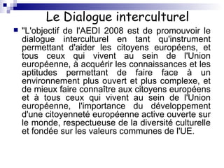 Le Dialogue interculturel "L'objectif de l'AEDI 2008 est de promouvoir le dialogue interculturel en tant qu'instrument permettant d'aider les citoyens européens, et tous ceux qui vivent au sein de l'Union européenne, à acquérir les connaissances et les aptitudes permettant de faire face à un environnement plus ouvert et plus complexe, et de mieux faire connaître aux citoyens européens et à tous ceux qui vivent au sein de l'Union européenne, l'importance du développement d'une citoyenneté européenne active ouverte sur le monde, respectueuse de la diversité culturelle et fondée sur les valeurs communes de l'UE.  