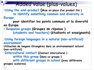 Added value (plus-values)  Using the end-product   ( Mise en place d’un produit fini ) to identify something common and diversity in Europe pour identifier les points communs et la diversité en Europe  Response groups  ( Groupes de réponse ) (students and teachers)   (étudiants et enseignants)  Using foreign languages in a natural (non-artificial) environment Utilisation de langues étrangères dans un environnement naturel (non-artificiel)  Intercultural contact  ( Contact interculturel ) within this group  ( dans ce groupe ) with different groups in school  ( avec différents groupes scolaires) … 