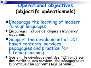 Operational objectives  (objectifs opérationnels) Encourage the learning of modern foreign languages Encourager l'étude de langues étrangères modernes Support the development of ICT based contents, services, pedagogies and practice for Lifelong learning Soutenir le développement des TIC fondé sur des matières, des services, des pédagogies et la pratique d’un apprentissage pérenne. 