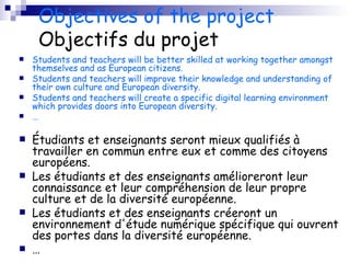 Objectives of the project Objectifs du projet Students and teachers will be better skilled at working together amongst themselves and as European citizens. Students and teachers will improve their knowledge and understanding of their own culture and European diversity. Students and teachers will create a specific digital learning environment which provides doors into European diversity. … Étudiants et enseignants seront mieux qualifiés à travailler en commun entre eux et comme des citoyens européens. Les étudiants et des enseignants amélioreront leur connaissance et leur compréhension de leur propre culture et de la diversité européenne. Les étudiants et des enseignants créeront un environnement d'étude numérique spécifique qui ouvrent des portes dans la diversité européenne. … 