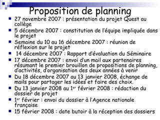 Proposition de planning 27 novembre 2007 : présentation du projet Quest au collège 5 décembre 2007 : constitution de l’équipe impliquée dans le projet Semaine du 10 au 16 décembre 2007 : réunion de réflexion sur le projet 14 décembre 2007 : Rapport d’évaluation du Séminaire 17 décembre 2007 : envoi d’un mail aux partenaires résumant le premier brouillon de propositions de planning, d’activités, d’organisation des deux années à venir Du 18 décembre 2007 au 13 janvier 2008, échange de mails pour partager les idées et faire des choix. Du 13 janvier 2008 au 1 er  février 2008 : rédaction du dossier de projet 1 er  février : envoi du dossier à l’Agence nationale française 15 février 2008 : date butoir à la réception des dossiers 