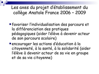 Les axes du projet d’établissement du collège Anatole France 2006 – 2009 favoriser l’individualisation des parcours et la différenciation des pratiques pédagogiques (aider l’élève à devenir acteur de son parcours scolaire) encourager les actions d’éducation à la citoyenneté, à la santé, à la solidarité (aider l’élève à devenir acteur de sa vie en groupe et de sa vie citoyenne) 