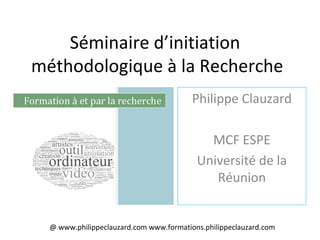 Séminaire d’initiation
méthodologique à la Recherche
Philippe Clauzard
MCF ESPE
Université de la
Réunion
@ www.philippeclauzard.com www.formations.philippeclauzard.com
 