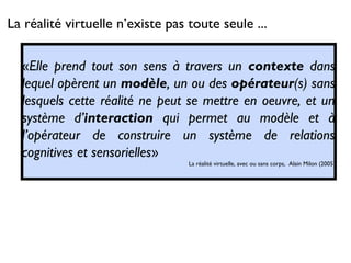 La réalité virtuelle n’existe pas toute seule ...
«Elle prend tout son sens à travers un contexte dans
lequel opèrent un modèle, un ou des opérateur(s) sans
lesquels cette réalité ne peut se mettre en oeuvre, et un
système d’interaction qui permet au modèle et à
l’opérateur de construire un système de relations
cognitives et sensorielles»
La réalité virtuelle, avec ou sans corps, Alain Milon (2005)
 