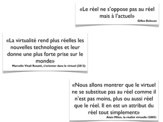 «Le réel ne s’oppose pas au réel
mais à l’actuel»
Gilles Deleuze
«La virtualité rend plus réelles les
nouvelles technologies et leur
donne une plus forte prise sur le
monde»
Marcello Vitali Rosatti, s’orienter dans le virtuel (2012)
«Nous allons montrer que le virtuel
ne se substitue pas au réel comme il
n’est pas moins, plus ou aussi réel
que le réel. Il en est un attribut du
réel tout simplement»
Alain Milon, la réalité virtuelle (2005)
 