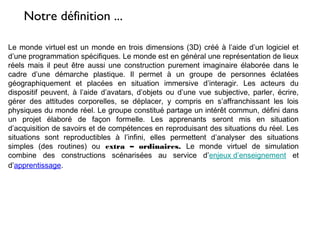 Le monde virtuel est un monde en trois dimensions (3D) créé à l’aide d’un logiciel et
d’une programmation spécifiques. Le monde est en général une représentation de lieux
réels mais il peut être aussi une construction purement imaginaire élaborée dans le
cadre d’une démarche plastique. Il permet à un groupe de personnes éclatées
géographiquement et placées en situation immersive d’interagir. Les acteurs du
dispositif peuvent, à l’aide d’avatars, d’objets ou d’une vue subjective, parler, écrire,
gérer des attitudes corporelles, se déplacer, y compris en s’affranchissant les lois
physiques du monde réel. Le groupe constitué partage un intérêt commun, défini dans
un projet élaboré de façon formelle. Les apprenants seront mis en situation
d’acquisition de savoirs et de compétences en reproduisant des situations du réel. Les
situations sont reproductibles à l’infini, elles permettent d’analyser des situations
simples (des routines) ou extra – ordinaires. Le monde virtuel de simulation
combine des constructions scénarisées au service d’enjeux d’enseignement et
d’apprentissage.
Notre définition ...
 