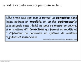 La réalité virtuelle n’existe pas toute seule ...

«Elle prend tout son sens à travers un contexte dans
lequel opèrent un modèle, un ou des opérateur(s)
sans lesquels cette réalité ne peut se mettre en oeuvre,
et un système d’interaction qui permet au modèle et
à l’opérateur de construire un système de relations
cognitives et sensorielles»
La réalité virtuelle, avec ou sans corps, Alain Milon (2005)

vendredi 24 mai 2013

 