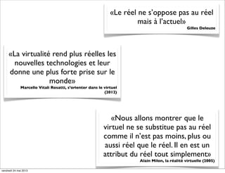 «Le réel ne s’oppose pas au réel
mais à l’actuel»
Gilles Deleuze

«La virtualité rend plus réelles les
nouvelles technologies et leur
donne une plus forte prise sur le
monde»
Marcello Vitali Rosatti, s’orienter dans le virtuel
(2012)

«Nous allons montrer que le
virtuel ne se substitue pas au réel
comme il n’est pas moins, plus ou
aussi réel que le réel. Il en est un
attribut du réel tout simplement»
Alain Milon, la réalité virtuelle (2005)
vendredi 24 mai 2013

 
