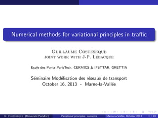 Numerical methods for variational principles in traﬃc
Guillaume Costeseque
joint work with J-P. Lebacque
Ecole des Ponts ParisTech, CERMICS & IFSTTAR, GRETTIA
S´eminaire Mod´elisation des r´eseaux de transport
October 16, 2013 - Marne-la-Vall´ee
G. Costeseque (Universit´e ParisEst) Variational principles: numerics Marne-la-Vall´ee, October 2013 1 / 49
 