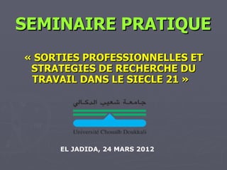 SEMINAIRE PRATIQUE
« SORTIES PROFESSIONNELLES ET
 STRATEGIES DE RECHERCHE DU
 TRAVAIL DANS LE SIECLE 21 »




     EL JADIDA, 24 MARS 2012
 