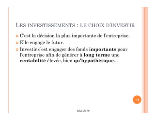 LES INVESTISSEMENTS : LE CHOIX D’INVESTIR
 C’est la décision la plus importante de l’entreprise.
 Elle engage le futur.
 Investir c’est engager des fonds importants pour
l’entreprise afin de générer à long terme une
rentabilité élevée, bien qu’hypothétique...
M.B-2010
10
rentabilité élevée, bien qu’hypothétique...
 