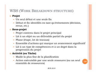 WBS (WORK BREAKDOWN STRUCTURE)
 Projet
 Un seul début et une seule fin
 Début et fin identifiés en tant qu'événements (décision,
revue, etc.)
 Sous-projet
 Projet contenu dans le projet principal
 Lié à un objet ou un délivrable partiel du projet
M.B-2010
109
 Lié à un objet ou un délivrable partiel du projet
 Phase (étape, lot de travaux)
 Ensemble d'actions qui marque un avancement significatif
 Lié à un type de compétences et à un degré dans la
progression du projet
 Activité (ou Tâche)
 Maille la plus fine de la planification
 Action exécutable par une seule ressource (ou un seul
ensemble de ressources)
 