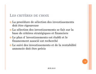 LES CRITÈRES DE CHOIX
 La procédure de sélection des investissements
doit être rigoureuse
 La sélection des investissements se fait sur la
base de critères stratégiques et financiers
 Le plan d ’investissements est établi et le
M.B-2010
12
 Le plan d ’investissements est établi et le
financement associé est recherché
 Le suivi des investissements et de la rentabilité
annoncée doit être précis
 