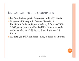 LA PAY-BACK PERIOD : EXEMPLE A
 Le flux devient positif au cours de la 4ème année.
 Si on considère que le flux est linéaire à
l’intérieur de l’année, en année 4, il faut 400/500
* 365 jours pour combler le déficit au cours de la
4ème année, soit 292 jours, donc 9 mois et 18
M.B-2010
22
4ème année, soit 292 jours, donc 9 mois et 18
jours.
 Au total, la PBP est donc 3 ans, 9 mois et 18 jours
 