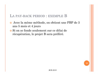LA PAY-BACK PERIOD : EXEMPLE B
 Avec la même méthode, on obtient une PBP de 3
ans 5 mois et 4 jours
 Si on se fonde seulement sur ce délai de
récupération, le projet B sera préféré.
M.B-2010
24
 
