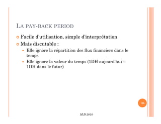 LA PAY-BACK PERIOD
 Facile d’utilisation, simple d’interprétation
 Mais discutable :
 Elle ignore la répartition des flux financiers dans le
temps
 Elle ignore la valeur du temps (1DH aujourd’hui =
M.B-2010
25
 Elle ignore la valeur du temps (1DH aujourd’hui =
1DH dans le futur)
 