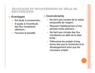 AVANTAGES ET INCONVÉNIENTS DU DÉLAI DE
RÉCUPÉRATION
 Avantages
 Est facile à comprendre ;
 S’ajuste à l’incertitude
des flux monétaires
ultérieurs ;
 Favorise la liquidité.
 Inconvénients
 Ne tient pas compte de la valeur
temporelle de l’argent ;
 Requiert l’établissement d’une
période limite arbitraire ;
 Ne tient pas compte des flux
monétaires au-delà de la date
limite ;
 Défavorise les projets à long
terme tels que la recherche et le
développement ainsi que les
nouveaux projets.
 