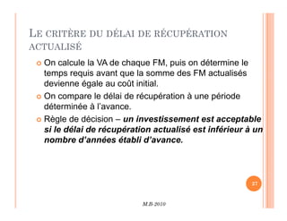 LE CRITÈRE DU DÉLAI DE RÉCUPÉRATION
ACTUALISÉ
 On calcule la VA de chaque FM, puis on détermine le
temps requis avant que la somme des FM actualisés
devienne égale au coût initial.
 On compare le délai de récupération à une période
déterminée à l’avance.
M.B-2010
27
déterminée à l’avance.
 Règle de décision – un investissement est acceptable
si le délai de récupération actualisé est inférieur à un
nombre d’années établi d’avance.
 