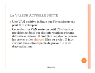 LA VALEUR ACTUELLE NETTE
 Une VAN positive indique que l'investissement
peut être entrepris.
 Cependant la VAN reste un outil d'évaluation
prévisionnel basé sur des informations restant
difficiles à prévoir. Il faut être capable de prévoir
M.B-2010
29
difficiles à prévoir. Il faut être capable de prévoir
les ventes et les charges liées au projet. Il faut
surtout aussi être capable de prévoir le taux
d'actualisation.
 