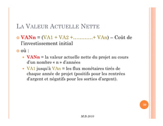 LA VALEUR ACTUELLE NETTE
 VANn = (VA1 + VA2 +…………+ VAn) – Coût de
l’investissement initial
 où :
 VANn = la valeur actuelle nette du projet au cours
d’un nombre « n » d’années
M.B-2010
30
d’un nombre « n » d’années
 VA1 jusqu’à VAn = les flux monétaires tirés de
chaque année de projet (positifs pour les rentrées
d’argent et négatifs pour les sorties d’argent).
 
