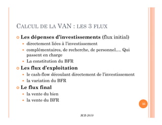 CALCUL DE LA VAN : LES 3 FLUX
 Les dépenses d’investissements (flux initial)
 directement liées à l’investissement
 complémentaires, de recherche, de personnel…. Qui
passent en charge
 La constitution du BFR
M.B-2010
35
 La constitution du BFR
 Les flux d’exploitation
 le cash-flow découlant directement de l’investissement
 la variation du BFR
 Le flux final
 la vente du bien
 la vente du BFR
 