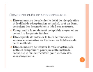CONCEPTS CLÉS ET APPRENTISSAGE
 Être en mesure de calculer le délai de récupération
et le délai de récupération actualisé, tout en étant
conscient des inconvénients liés à ces mesures.
 Comprendre le rendement comptable moyen et en
connaître les points faibles.
Être capable de calculer le taux de rendement
M.B-2010
4
 Être capable de calculer le taux de rendement
interne et connaître les forces et les faiblesses de
cette méthode.
 Être en mesure de trouver la valeur actualisée
nette et comprendre pourquoi cette méthode
constitue le meilleur critère pour le choix des
investissements.
 