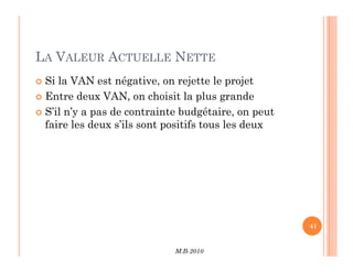 LA VALEUR ACTUELLE NETTE
 Si la VAN est négative, on rejette le projet
 Entre deux VAN, on choisit la plus grande
 S’il n’y a pas de contrainte budgétaire, on peut
faire les deux s’ils sont positifs tous les deux
M.B-2010
41
 