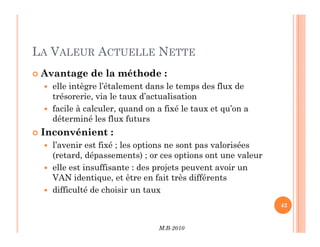LA VALEUR ACTUELLE NETTE
 Avantage de la méthode :
 elle intègre l’étalement dans le temps des flux de
trésorerie, via le taux d’actualisation
 facile à calculer, quand on a fixé le taux et qu’on a
déterminé les flux futurs
M.B-2010
42
 Inconvénient :
 l’avenir est fixé ; les options ne sont pas valorisées
(retard, dépassements) ; or ces options ont une valeur
 elle est insuffisante : des projets peuvent avoir un
VAN identique, et être en fait très différents
 difficulté de choisir un taux
 