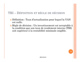 TRI – DÉFINITION ET RÈGLE DE DÉCISION
 Définition : Taux d’actualisation pour lequel la VAN
est nulle.
 Règle de décision : Un investissement est acceptable à
la condition que son taux de rendement interne (TRI)
soit supérieur à la rentabilité minimale exigible.
M.B-2010
45
soit supérieur à la rentabilité minimale exigible.
 