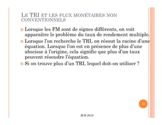 LE TRI ET LES FLUX MONÉTAIRES NON
CONVENTIONNELS
 Lorsque les FM sont de signes différents, on voit
apparaître le problème du taux de rendement multiple.
 Lorsque l’on recherche le TRI, on résout la racine d’une
équation. Lorsque l’on est en présence de plus d’une
abscisse à l’origine, cela signifie que plus d’un taux
peuvent résoudre l’équation.
 Si on trouve plus d’un TRI, lequel doit-on utiliser ?
M.B-2010
51
 Si on trouve plus d’un TRI, lequel doit-on utiliser ?
 