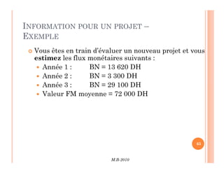 INFORMATION POUR UN PROJET –
EXEMPLE
 Vous êtes en train d’évaluer un nouveau projet et vous
estimez les flux monétaires suivants :
 Année 1 : BN = 13 620 DH
 Année 2 : BN = 3 300 DH
 Année 3 : BN = 29 100 DH
M.B-2010
65
 Année 3 : BN = 29 100 DH
 Valeur FM moyenne = 72 000 DH
 