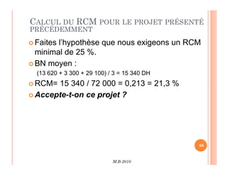 CALCUL DU RCM POUR LE PROJET PRÉSENTÉ
PRÉCÉDEMMENT
 Faites l’hypothèse que nous exigeons un RCM
minimal de 25 %.
 BN moyen :
(13 620 + 3 300 + 29 100) / 3 = 15 340 DH
 RCM= 15 340 / 72 000 = 0,213 = 21,3 %
M.B-2010
66
RCM= 15 340 / 72 000 = 0,213 = 21,3 %
 Accepte-t-on ce projet ?
 