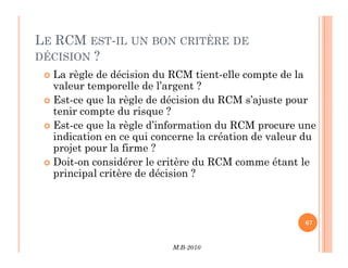 LE RCM EST-IL UN BON CRITÈRE DE
DÉCISION ?
 La règle de décision du RCM tient-elle compte de la
valeur temporelle de l’argent ?
 Est-ce que la règle de décision du RCM s’ajuste pour
tenir compte du risque ?
 Est-ce que la règle d’information du RCM procure une
indication en ce qui concerne la création de valeur du
M.B-2010
67
indication en ce qui concerne la création de valeur du
projet pour la firme ?
 Doit-on considérer le critère du RCM comme étant le
principal critère de décision ?
 
