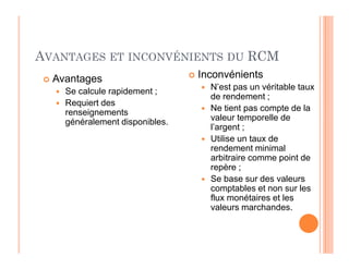 AVANTAGES ET INCONVÉNIENTS DU RCM
 Avantages
 Se calcule rapidement ;
 Requiert des
renseignements
généralement disponibles.
 Inconvénients
 N’est pas un véritable taux
de rendement ;
 Ne tient pas compte de la
valeur temporelle de
l’argent ;
Utilise un taux de
 Utilise un taux de
rendement minimal
arbitraire comme point de
repère ;
 Se base sur des valeurs
comptables et non sur les
flux monétaires et les
valeurs marchandes.
 