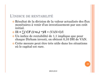 L’INDICE DE RENTABILITÉ
 Résultat de la division de la valeur actualisée des flux
monétaires à venir d’un investissement par son coût
initial.
 IR = ∑( CF (1+tn) -n)/I = (VAN+I)/I
 Un indice de rentabilité de 1,1 implique que pour
chaque Dirham investi, on obtient 0,10 DH de VAN.
M.B-2010
69
chaque Dirham investi, on obtient 0,10 DH de VAN.
 Cette mesure peut être très utile dans les situations
où le capital est rare.
 