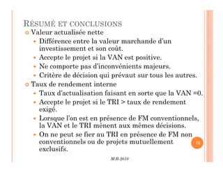 RÉSUMÉ ET CONCLUSIONS
 Valeur actualisée nette
 Différence entre la valeur marchande d’un
investissement et son coût.
 Accepte le projet si la VAN est positive.
 Ne comporte pas d’inconvénients majeurs.
 Critère de décision qui prévaut sur tous les autres.
 Taux de rendement interne
M.B-2010
72
 Taux de rendement interne
 Taux d’actualisation faisant en sorte que la VAN =0.
 Accepte le projet si le TRI  taux de rendement
exigé.
 Lorsque l’on est en présence de FM conventionnels,
la VAN et le TRI mènent aux mêmes décisions.
 On ne peut se fier au TRI en présence de FM non
conventionnels ou de projets mutuellement
exclusifs.
 