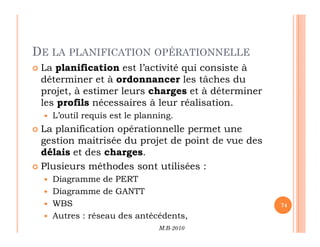 DE LA PLANIFICATION OPÉRATIONNELLE
 La planification est l’activité qui consiste à
déterminer et à ordonnancer les tâches du
projet, à estimer leurs charges et à déterminer
les profils nécessaires à leur réalisation.
 L’outil requis est le planning.
La planification opérationnelle permet une
M.B-2010
74
 La planification opérationnelle permet une
gestion maitrisée du projet de point de vue des
délais et des charges.
 Plusieurs méthodes sont utilisées :
 Diagramme de PERT
 Diagramme de GANTT
 WBS
 Autres : réseau des antécédents,
 