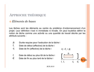 APPROCHE THÉORIQUE
 Eléments de bases
Les tâches sont les éléments au centre du problème d’ordonnancement d’un
projet. Leur définition n’est ni immédiate ni triviale. On peut toutefois définir la
notion de tâche comme une activité ou une quantité de travail décrite par les
attributs suivants :
M.B-2010
76
76
attributs suivants :
Durée requise pour l’exécution de la tâche i
Date de début (effective) de la tâche i
Date de fin (effective) de la tâche i
i
p
i
t
i
c
Date de début au plus tôt de la tâche i
Date de fin au plus tard de la tâche i
i
r
i
d
i
i
i p
t
c +
=
Temps
ri ti ci di
pi
 
