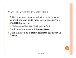 MATHÉMATIQUES FINANCIÈRES
 A l’inverse, une unité monétaire reçue dans un
an n’est pas une unité monétaire d’aujourd’hui.
 100 DH dans un an
 Valeur actuelle = 100 / (1+i) aujourd’hui
 On dit que la valeur a été actualisée
M.B-2010
8
 On dit que la valeur a été actualisée
 C’est la notion de Valeur actuelle des revenus
futurs
 