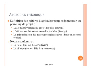 APPROCHE THÉORIQUE
 Définition des critères à optimiser pour ordonnancer un
planning de projet :
 Date d’achèvement du projet (le plus courant)
 L’utilisation des ressources disponibles (lissage)
 La minimisation des ressources nécessaires (dans un second
M.B-2010
82
82
 La minimisation des ressources nécessaires (dans un second
temps)
 Ne pas confondre :
 Le délai (qui est lié à l’activité)
 La charge (qui est liée à la ressource)
 