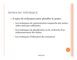 APPROCHE THÉORIQUE
 3 types de techniques pour planifier le projet :
 Les techniques de représentation temporelle des taches :
utiles mais pas suffisantes
 Les techniques de planification ou de recherche d’un
M.B-2010
88
88
 Les techniques de planification ou de recherche d’un
ordonnancement des tâches
 Les techniques d’allocation des ressources
 