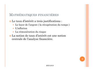 MATHÉMATIQUES FINANCIÈRES
 Le taux d’intérêt a trois justifications :
 Le loyer de l’argent ( la récupération du temps )
 L’inflation
 La rémunération du risque
 La notion de taux d’intérêt est une notion
M.B-2010
9
 La notion de taux d’intérêt est une notion
centrale de l’analyse financière.
 