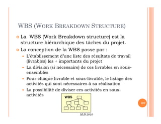 WBS (WORK BREAKDOWN STRUCTURE)
 La WBS (Work Breakdown structure) est la
structure hiérarchique des tâches du projet.
 La conception de la WBS passe par :
 L’établissement d’une liste des résultats de travail
(livrables) les + importants du projet
M.B-2010
107
(livrables) les + importants du projet
 La division (si nécessaire) de ces livrables en sous-
ensembles
 Pour chaque livrable et sous-livrable, le listage des
activités qui sont nécessaires à sa réalisation
 La possibilité de diviser ces activités en sous-
activités WBS
 