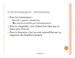 L’INVESTISSEMENT : DÉFINITIONS
 Pour les économistes :
 Travail + capital = production
 le travail s’enrichit par l’investissement
 Pour le comptable, c’est l’achat d’un bien qui va
durer plus d’un an
M.B-2010
11
durer plus d’un an
 Pour le financier, c’est un coût aujourd’hui qui va
rapporter des bénéfices demain
 